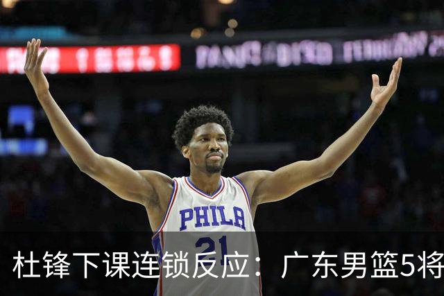 杜锋下课连锁反应：广东男篮5将命运改写，3替补迎转机，2人恐离队